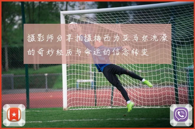 摄影师分享拍摄梅西为亚马尔洗澡的奇妙经历与命运的信念转变
