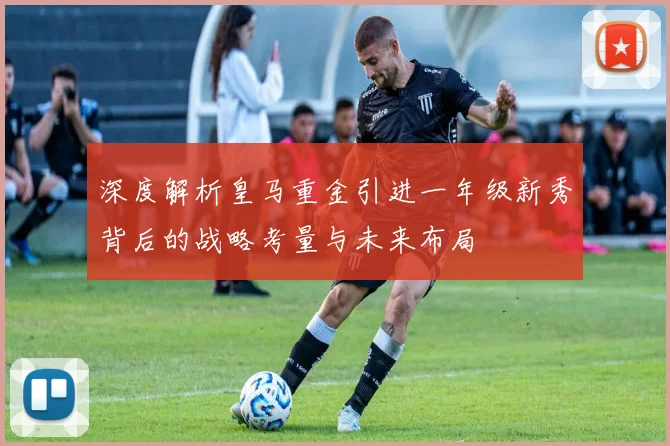 深度解析皇马重金引进一年级新秀背后的战略考量与未来布局