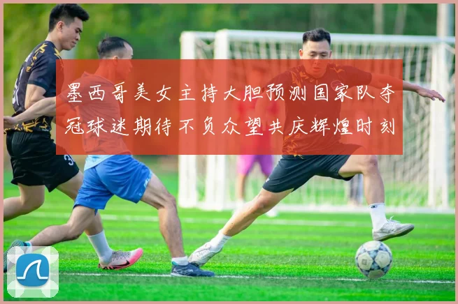 墨西哥美女主持大胆预测国家队夺冠球迷期待不负众望共庆辉煌时刻