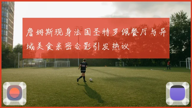 詹姆斯现身法国圣特罗佩餐厅与异域美食亲密合影引发热议