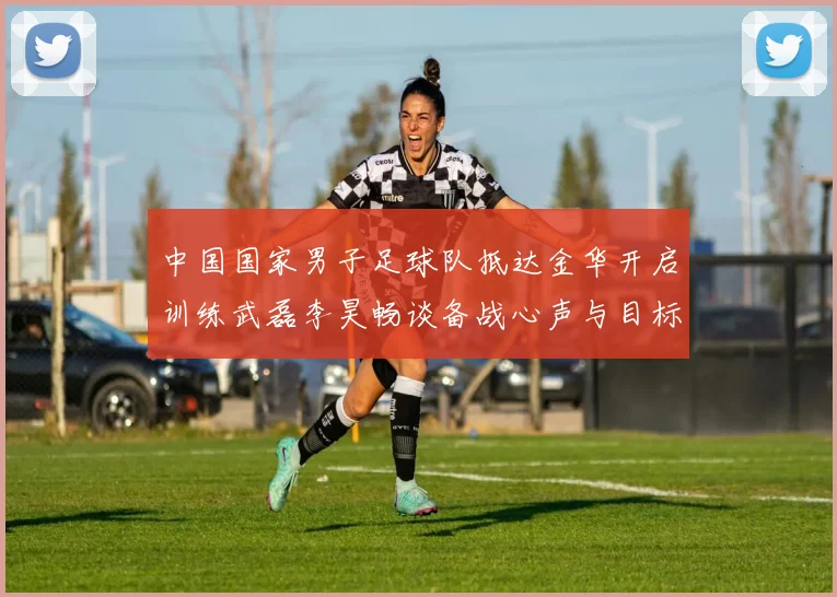 中国国家男子足球队抵达金华开启训练武磊李昊畅谈备战心声与目标