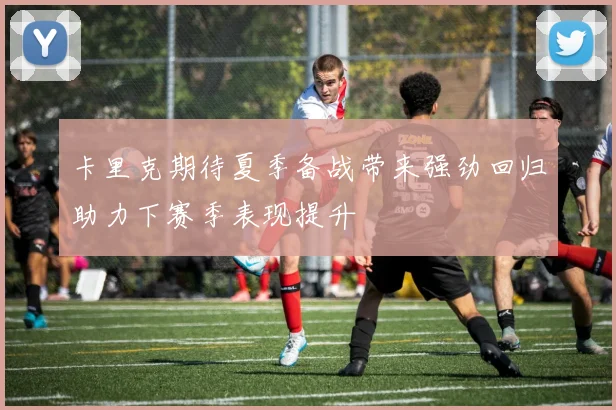 卡里克期待夏季备战带来强劲回归助力下赛季表现提升
