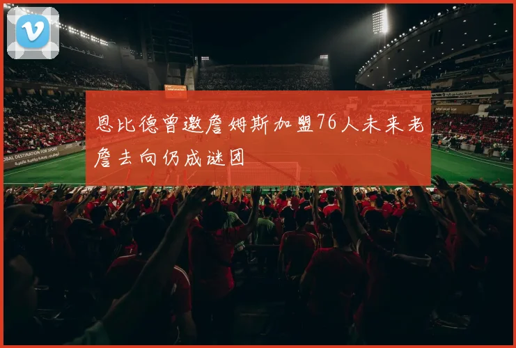 恩比德曾邀詹姆斯加盟76人未来老詹去向仍成谜团