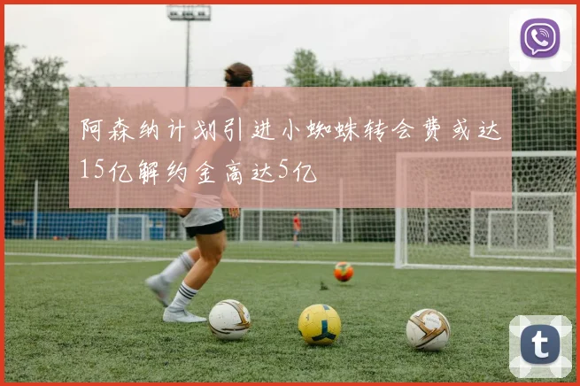 阿森纳计划引进小蜘蛛转会费或达15亿解约金高达5亿