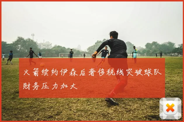 火箭续约伊森后奢侈税线突破球队财务压力加大