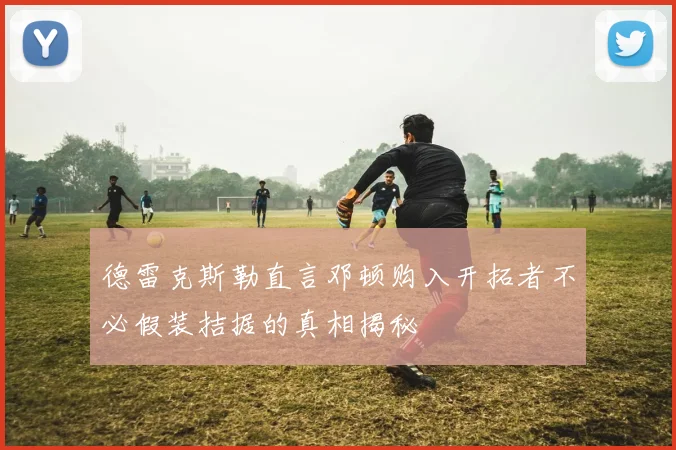 德雷克斯勒直言邓顿购入开拓者不必假装拮据的真相揭秘
