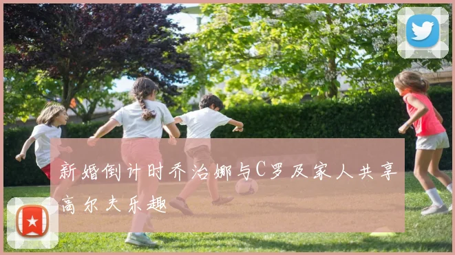 新婚倒计时乔治娜与C罗及家人共享高尔夫乐趣