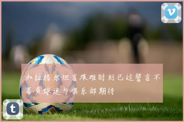加拉格尔坦言艰难时刻已过誓言不辜负球迷与俱乐部期待