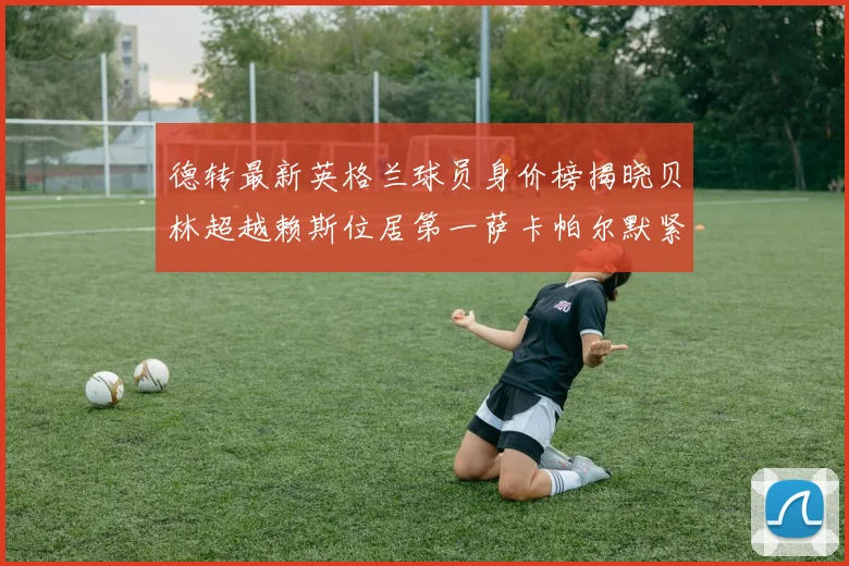 德转最新英格兰球员身价榜揭晓贝林超越赖斯位居第一萨卡帕尔默紧随其后