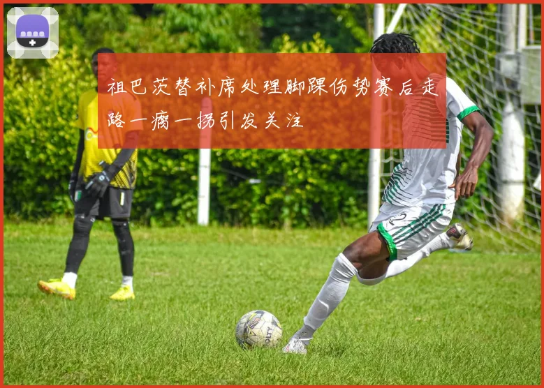 祖巴茨替补席处理脚踝伤势赛后走路一瘸一拐引发关注