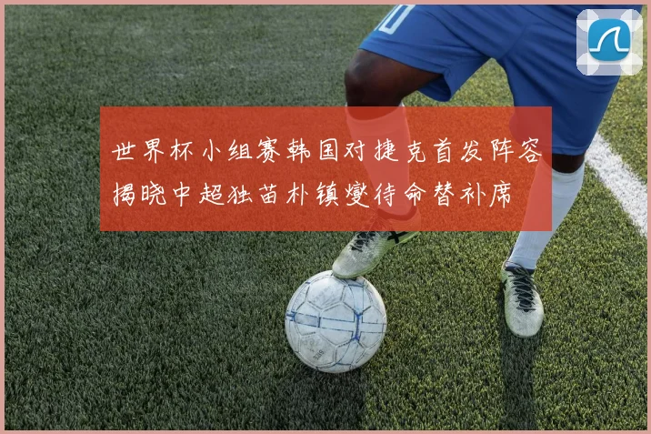 世界杯小组赛韩国对捷克首发阵容揭晓中超独苗朴镇燮待命替补席