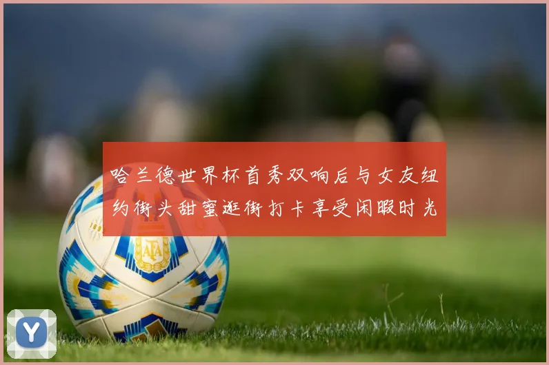 哈兰德世界杯首秀双响后与女友纽约街头甜蜜逛街打卡享受闲暇时光