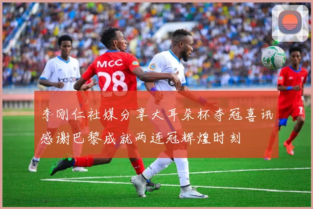 李刚仁社媒分享大耳朵杯夺冠喜讯感谢巴黎成就两连冠辉煌时刻