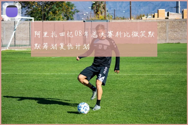 阿里扎回忆08年总决赛科比微笑默默筹划复仇计划