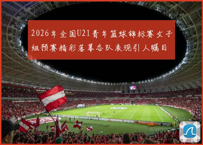 2026年全国U21青年篮球锦标赛女子组预赛精彩落幕各队表现引人瞩目