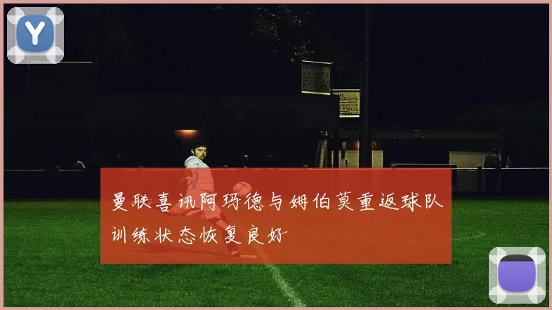 曼联喜讯阿玛德与姆伯莫重返球队训练状态恢复良好