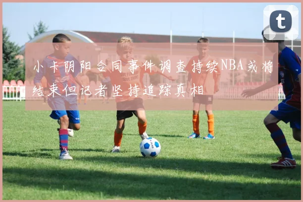 小卡阴阳合同事件调查持续NBA或将结束但记者坚持追踪真相