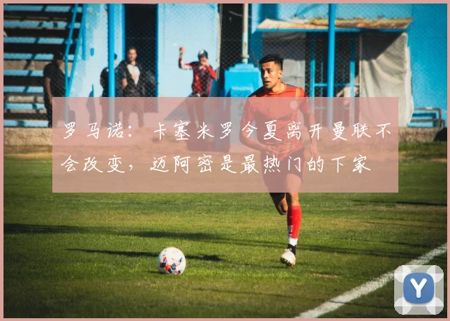 罗马诺：卡塞米罗今夏离开曼联不会改变，迈阿密是最热门的下家