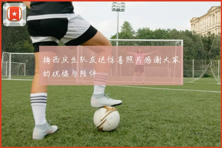 梅西庆生队友送惊喜照片感谢大家的祝福与陪伴