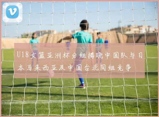 U18女篮亚洲杯分组揭晓中国队与日本马来西亚及中国台北同组竞争