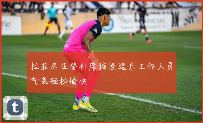 拉菲尼亚替补席搞怪逗乐工作人员气氛轻松愉快
