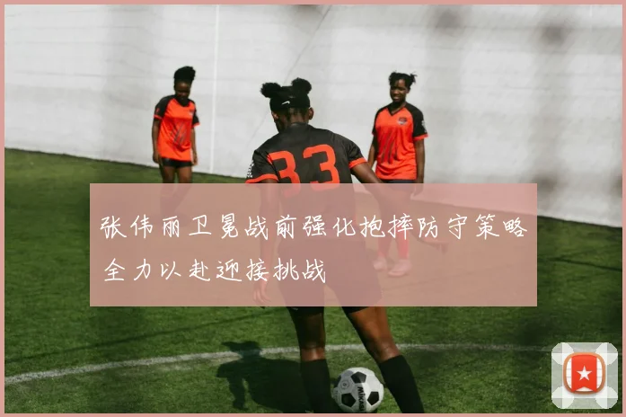 张伟丽卫冕战前强化抱摔防守策略全力以赴迎接挑战