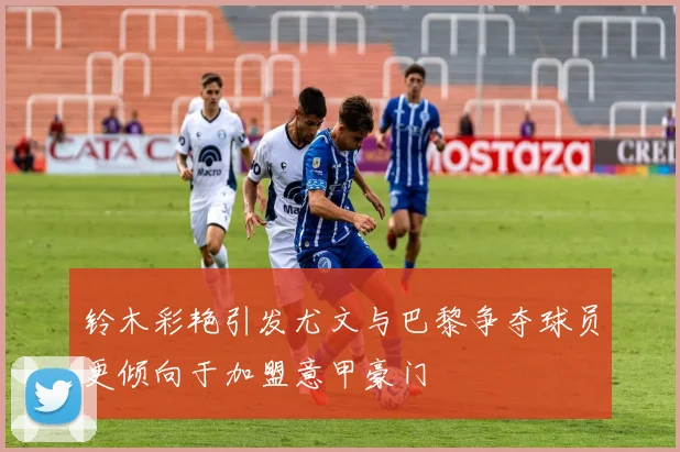 铃木彩艳引发尤文与巴黎争夺球员更倾向于加盟意甲豪门