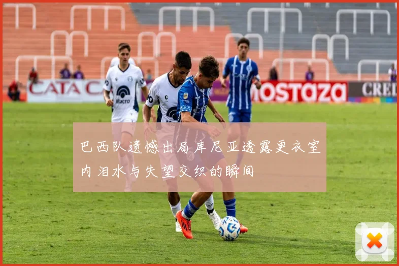 巴西队遗憾出局库尼亚透露更衣室内泪水与失望交织的瞬间