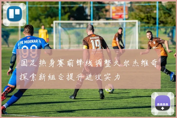 国足热身赛前锋线调整久尔杰维奇探索新组合提升进攻实力