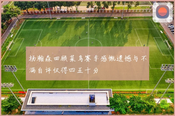 杨瀚森回顾菜鸟赛季感慨遗憾与不满自评仅得四五十分