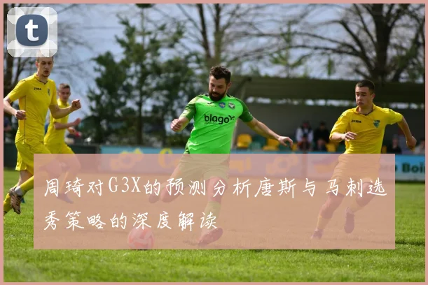 周琦对G3X的预测分析唐斯与马刺选秀策略的深度解读