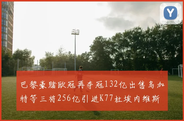 巴黎豪赌欧冠再夺冠132亿出售乌加特等三将256亿引进K77杜埃内维斯等五名新援
