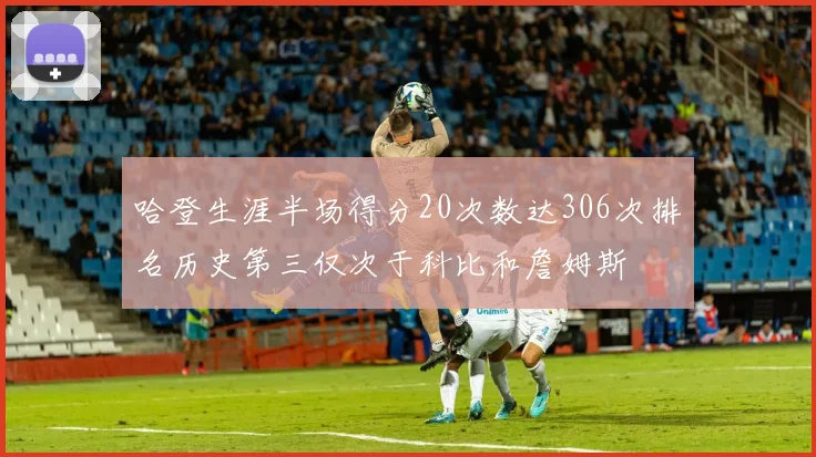 哈登生涯半场得分20次数达306次排名历史第三仅次于科比和詹姆斯