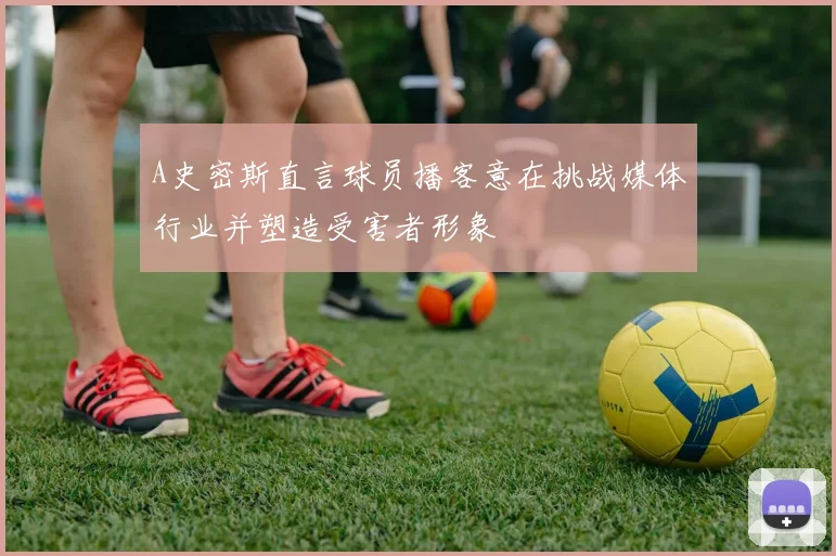 A史密斯直言球员播客意在挑战媒体行业并塑造受害者形象