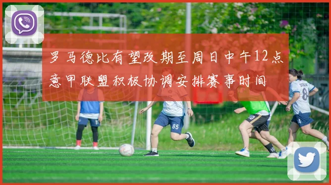 罗马德比有望改期至周日中午12点意甲联盟积极协调安排赛事时间