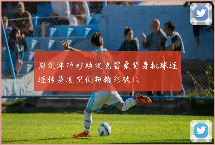 周定洋巧妙助攻克雷桑背身挑球连连转身凌空侧钩精彩破门