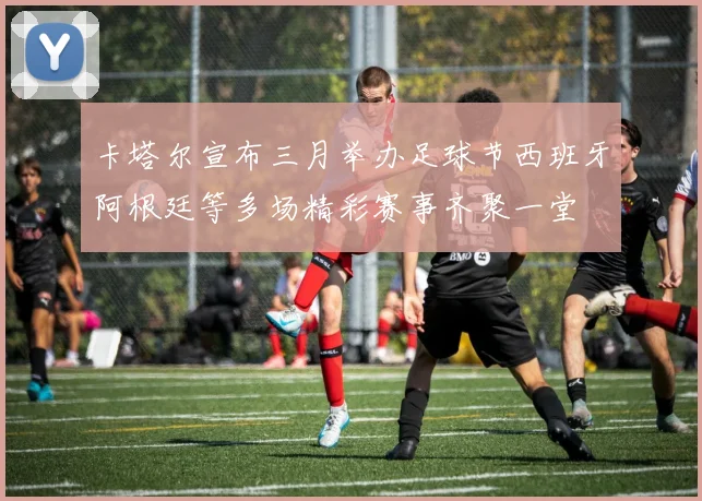 卡塔尔宣布三月举办足球节西班牙阿根廷等多场精彩赛事齐聚一堂