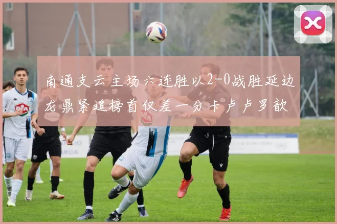 南通支云主场六连胜以2-0战胜延边龙鼎紧追榜首仅差一分卡卢卢罗歆破门助力