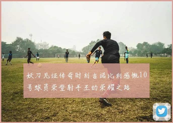 妖刀见证传奇时刻吉诺比利感慨10号球员荣登射手王的荣耀之路