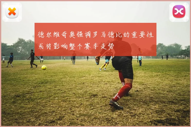 德尔维奇奥强调罗马德比的重要性或将影响整个赛季走势