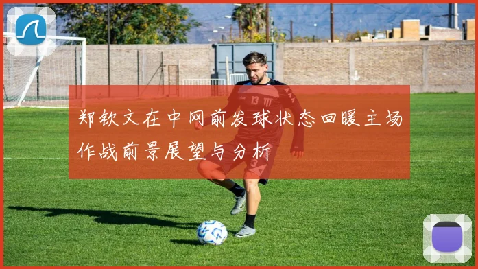 郑钦文在中网前发球状态回暖主场作战前景展望与分析